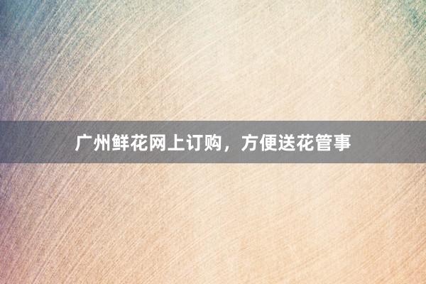 广州鲜花网上订购，方便送花管事
