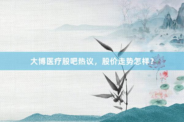 大博医疗股吧热议，股价走势怎样？